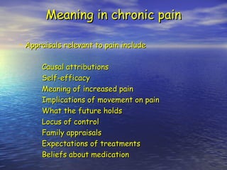 Meaning in chronic pain Appraisals relevant to pain include Causal attributions Self-efficacy Meaning of increased pain Implications of movement on pain What the future holds Locus of control Family appraisals Expectations of treatments Beliefs about medication 