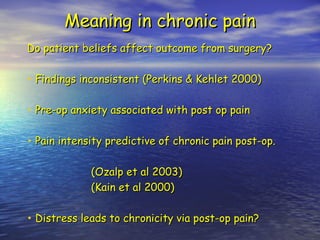 Meaning in chronic pain Do patient beliefs affect outcome from surgery? Findings inconsistent (Perkins & Kehlet 2000) Pre-op anxiety associated with post op pain Pain intensity predictive of chronic pain post-op. (Ozalp et al 2003) (Kain et al 2000) Distress leads to chronicity via post-op pain? 