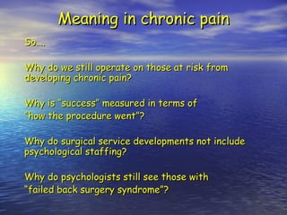 Meaning in chronic pain So…. Why do we still operate on those at risk from developing chronic pain? Why is “success” measured in terms of  “ how the procedure went”? Why do surgical service developments not include psychological staffing? Why do psychologists still see those with “ failed back surgery syndrome”? 