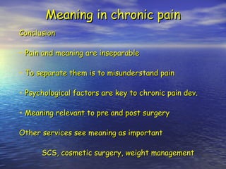 Meaning in chronic pain Conclusion Pain and meaning are inseparable To separate them is to misunderstand pain Psychological factors are key to chronic pain dev. Meaning relevant to pre and post surgery Other services see meaning as important SCS, cosmetic surgery, weight management 