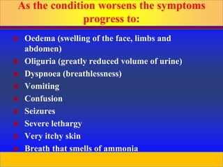 Prepared by D. Chaplin
As the condition worsens the symptoms
progress to:
 Oedema (swelling of the face, limbs and
abdomen)
 Oliguria (greatly reduced volume of urine)
 Dyspnoea (breathlessness)
 Vomiting
 Confusion
 Seizures
 Severe lethargy
 Very itchy skin
 Breath that smells of ammonia
 