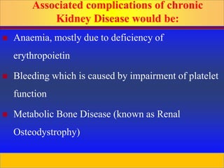 Prepared by D. Chaplin
Associated complications of chronic
Kidney Disease would be:
 Anaemia, mostly due to deficiency of
erythropoietin
 Bleeding which is caused by impairment of platelet
function
 Metabolic Bone Disease (known as Renal
Osteodystrophy)
 
