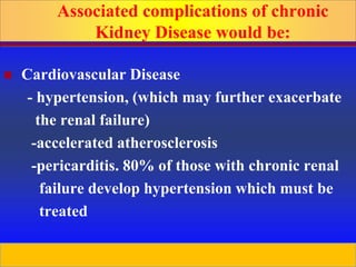 Prepared by D. Chaplin
 Cardiovascular Disease
- hypertension, (which may further exacerbate
the renal failure)
-accelerated atherosclerosis
-pericarditis. 80% of those with chronic renal
failure develop hypertension which must be
treated
Associated complications of chronic
Kidney Disease would be:
 