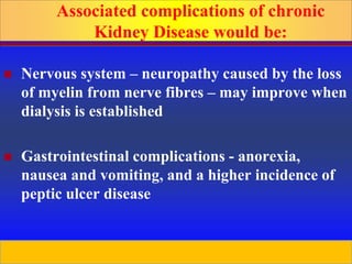 Prepared by D. Chaplin
 Nervous system – neuropathy caused by the loss
of myelin from nerve fibres – may improve when
dialysis is established
 Gastrointestinal complications - anorexia,
nausea and vomiting, and a higher incidence of
peptic ulcer disease
Associated complications of chronic
Kidney Disease would be:
 