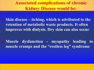 Prepared by D. Chaplin
 Skin disease – itching, which is attributed to the
retention of metabolic waste products. It often
improves with dialysis. Dry skin can also occur
 Muscle dysfunction - myopathy leading to
muscle cramps and the “restless leg” syndrome
Associated complications of chronic
Kidney Disease would be:
 