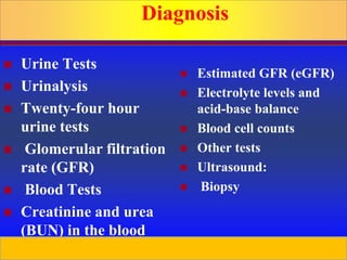 Prepared by D. Chaplin
Diagnosis
 Urine Tests
 Urinalysis
 Twenty-four hour
urine tests
 Glomerular filtration
rate (GFR)
 Blood Tests
 Creatinine and urea
(BUN) in the blood
 Estimated GFR (eGFR)
 Electrolyte levels and
acid-base balance
 Blood cell counts
 Other tests
 Ultrasound:
 Biopsy
 
