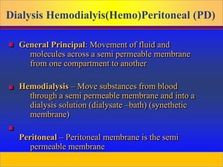 Prepared by D. Chaplin
Dialysis Hemodialyis(Hemo)Peritoneal (PD)
General Principal: Movement of fluid and
molecules across a semi permeable membrane
from one compartment to another
Hemodialysis – Move substances from blood
through a semi permeable membrane and into a
dialysis solution (dialysate –bath) (synethetic
membrane)
Peritoneal – Peritoneal membrane is the semi
permeable membrane
 