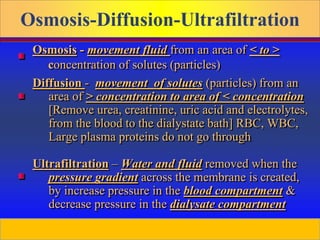 Prepared by D. Chaplin
Diffusion - movement of solutes (particles) from an
area of > concentration to area of < concentration
[Remove urea, creatinine, uric acid and electrolytes,
from the blood to the dialystate bath] RBC, WBC,
Large plasma proteins do not go through
Ultrafiltration – Water and fluid removed when the
pressure gradient across the membrane is created,
by increase pressure in the blood compartment &
decrease pressure in the dialysate compartment
Osmosis - movement fluid from an area of < to >
concentration of solutes (particles)
Osmosis-Diffusion-Ultrafiltration
 