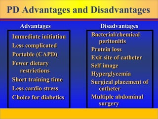 Prepared by D. Chaplin
PD Advantages and Disadvantages
Immediate initiation
Less complicated
Portable (CAPD)
Fewer dietary
restrictions
Short training time
Less cardio stress
Choice for diabetics
Bacterial/chemical
peritonitis
Protein loss
Exit site of catheter
Self image
Hyperglycemia
Surgical placement of
catheter
Multiple abdominal
surgery
Advantages Disadvantages
 