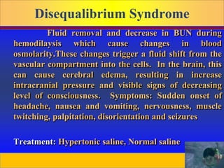 Prepared by D. Chaplin
Disequalibrium Syndrome
Fluid removal and decrease in BUN during
hemodilaysis which cause changes in blood
osmolarity.These changes trigger a fluid shift from the
vascular compartment into the cells. In the brain, this
can cause cerebral edema, resulting in increase
intracranial pressure and visible signs of decreasing
level of consciousness. Symptoms: Sudden onset of
headache, nausea and vomiting, nervousness, muscle
twitching, palpitation, disorientation and seizures
Treatment: Hypertonic saline, Normal saline
 