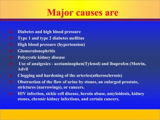 Prepared by D. Chaplin
Major causes are
 Diabetes and high blood pressure
 Type 1 and type 2 diabetes mellitus
 High blood pressure (hypertension)
 Glomerulonephritis
 Polycystic kidney disease
 Use of analgesics - acetaminophen(Tylenol) and ibuprofen (Motrin,
Advil
 Clogging and hardening of the arteries(atherosclerosis)
 Obstruction of the flow of urine by stones, an enlarged prostate,
strictures (narrowings), or cancers.
 HIV infection, sickle cell disease, heroin abuse, amyloidosis, kidney
stones, chronic kidney infections, and certain cancers.
 