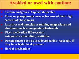 Prepared by D. Chaplin
Avoided or used with caution:
 Certain analgesics: Aspirin; ibuprofen
 Fleets or phosphosoda enemas because of their high
content of phosphorus
 Laxatives and antacids containing magnesium and
aluminum such as magnesium hydroxide
 Ulcer medication H2-receptor
antagonists: cimetidine, ranitidine
 Decongestants such as pseudoephedrine especially if
they have high blood pressure
 Herbal medications
 