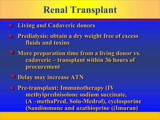 Prepared by D. Chaplin
Renal Transplant
Living and Cadaveric donors
Predialysis: obtain a dry weight free of excess
fluids and toxins
More preparation time from a living donor vs.
cadaveric – transplant within 36 hours of
procurement
Delay may increase ATN
Pre-transplant: Immunotherapy (IV
methylprednisolone sodium succinate,
(A –methaPred, Solu-Medrol), cyclosporine
(Sandimmune and azathioprine ((Imuran)
 