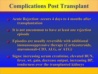 Prepared by D. Chaplin
Complications Post Transplant
Acute Rejection: occurs 4 days to 4 months after
transplantation
It is not uncommon to have at least one rejection
episode
Episodes are usually reversible with additional
immunosuppressive therapy (Corticosteroids,
muromonab-CD3, ALG, or ATG)
Signs: increasing serum creatinine, elevated BUN,
fever, wt. gain, decrease output, increasing BP,
tenderness over the transplanted kidneys
 