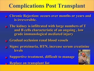 Prepared by D. Chaplin
Complications Post Transplant
Chronic Rejection: occurs over months or years and
is irreversible.
The kidney is infiltrated with large numbers of T
and B cells characteristic of an ongoing , low
grade immunological mediated injury
Gradual occlusion renal blood vessels
Signs: proteinuria, HTN, increase serum creatinine
levels
Supportive treatment, difficult to manage
Replace on transplant list
 