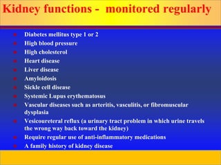 Prepared by D. Chaplin
Kidney functions - monitored regularly
 Diabetes mellitus type 1 or 2
 High blood pressure
 High cholesterol
 Heart disease
 Liver disease
 Amyloidosis
 Sickle cell disease
 Systemic Lupus erythematosus
 Vascular diseases such as arteritis, vasculitis, or fibromuscular
dysplasia
 Vesicoureteral reflux (a urinary tract problem in which urine travels
the wrong way back toward the kidney)
 Require regular use of anti-inflammatory medications
 A family history of kidney disease
 