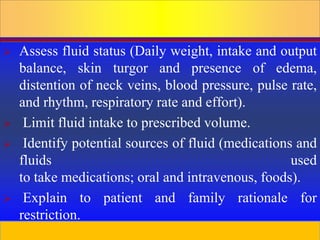 Prepared by D. Chaplin
 Assess fluid status (Daily weight, intake and output
balance, skin turgor and presence of edema,
distention of neck veins, blood pressure, pulse rate,
and rhythm, respiratory rate and effort).
 Limit fluid intake to prescribed volume.
 Identify potential sources of fluid (medications and
fluids used
to take medications; oral and intravenous, foods).
 Explain to patient and family rationale for
restriction.
 