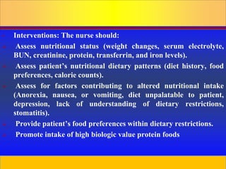 Prepared by D. Chaplin
• Interventions: The nurse should:
 Assess nutritional status (weight changes, serum electrolyte,
BUN, creatinine, protein, transferrin, and iron levels).
 Assess patient’s nutritional dietary patterns (diet history, food
preferences, calorie counts).
 Assess for factors contributing to altered nutritional intake
(Anorexia, nausea, or vomiting, diet unpalatable to patient,
depression, lack of understanding of dietary restrictions,
stomatitis).
 Provide patient’s food preferences within dietary restrictions.
 Promote intake of high biologic value protein foods
 