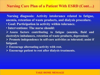 Prepared by D. Chaplin
Nursing Care Plan of a Patient With ESRD (Cont…)
Nursing diagnosis: Activity intolerance related to fatigue,
anemia, retention of waste products, and dialysis procedure.
• Goal: Participation in activity within tolerance.
• Interventions: The nurse should:
 Assess factors contributing to fatigue (anemia, fluid and
electrolyte imbalances, retention of waste products, depression)
 Promote independence in self-care activities as tolerated; assist if
fatigued.
 Encourage alternating activity with rest.
 Encourage patient to rest after dialysis treatments.
52
TAKE HOME MESSAGE
 