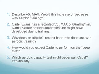 1. Describe V02 MAX. Would this increase or decrease
   with aerobic training?
2. Cadel Evans has a recorded V02 MAX of 86ml/kg/min.
   Name 5 other chronic adaptations he might have
   developed due to training.
3. Why does an athlete’s resting heart rate decrease with
   aerobic training?
4. How would you expect Cadel to perform on the “beep
   test”?
5. Which aerobic capacity test might better suit Cadel?
   Explain why.
 