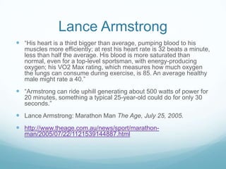 Lance Armstrong
 “His heart is a third bigger than average, pumping blood to his
   muscles more efficiently; at rest his heart rate is 32 beats a minute,
   less than half the average. His blood is more saturated than
   normal, even for a top-level sportsman, with energy-producing
   oxygen; his VO2 Max rating, which measures how much oxygen
   the lungs can consume during exercise, is 85. An average healthy
   male might rate a 40.”
 “Armstrong can ride uphill generating about 500 watts of power for
   20 minutes, something a typical 25-year-old could do for only 30
   seconds.”
 Lance Armstrong: Marathon Man The Age, July 25, 2005.
 http://www.theage.com.au/news/sport/marathon-
   man/2005/07/22/1121539144887.html
 