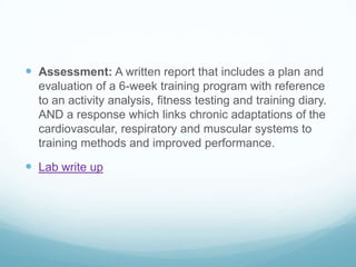  Assessment: A written report that includes a plan and
  evaluation of a 6-week training program with reference
  to an activity analysis, fitness testing and training diary.
  AND a response which links chronic adaptations of the
  cardiovascular, respiratory and muscular systems to
  training methods and improved performance.

 Lab write up
 