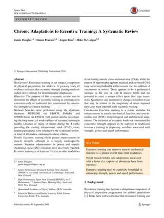 SYSTEMATIC REVIEW
Chronic Adaptations to Eccentric Training: A Systematic Review
Jamie Douglas1,2 • Simon Pearson1,3 • Angus Ross2 • Mike McGuigan1,4
Ó Springer International Publishing Switzerland 2016
Abstract
Background Resistance training is an integral component
of physical preparation for athletes. A growing body of
evidence indicates that eccentric strength training methods
induce novel stimuli for neuromuscular adaptations.
Objective The purpose of this systematic review was to
determine the effects of eccentric training in comparison to
concentric-only or traditional (i.e. constrained by concen-
tric strength) resistance training.
Methods Searches were performed using the electronic
databases MEDLINE via EBSCO, PubMed and
SPORTDiscus via EBSCO. Full journal articles investigat-
ing the long-term (C4 weeks) effects of eccentric training in
healthy (absence of injury or illness during the 4 weeks
preceding the training intervention), adult (17–35 years),
human participants were selected for the systematic review.
A total of 40 studies conformed to these criteria.
Results Eccentric training elicits greater improvements in
muscle strength, although in a largely mode-speciﬁc
manner. Superior enhancements in power and stretch-
shortening cycle (SSC) function have also been reported.
Eccentric training is at least as effective as other modalities
in increasing muscle cross-sectional area (CSA), while the
pattern of hypertrophy appears nuanced and increased CSA
may occur longitudinally within muscle (i.e. the addition of
sarcomeres in series). There appears to be a preferential
increase in the size of type II muscle ﬁbres and the
potential to exert a unique effect upon ﬁbre type transi-
tions. Qualitative and quantitative changes in tendon tissue
that may be related to the magnitude of strain imposed
have also been reported with eccentric training.
Conclusions Eccentric training is a potent stimulus for
enhancements in muscle mechanical function, and muscle-
tendon unit (MTU) morphological and architectural adap-
tations. The inclusion of eccentric loads not constrained by
concentric strength appears to be superior to traditional
resistance training in improving variables associated with
strength, power and speed performance.
Key Points
Eccentric training can improve muscle mechanical
function to a greater extent than other modalities.
Novel muscle-tendon unit adaptations associated
with a faster (i.e. explosive) phenotype have been
reported.
Eccentric training may be especially beneﬁcial in
enhancing strength, power and speed performance.
1 Background
Resistance training has become a ubiquitous component of
physical preparation programmes for athletic populations
[1]. It has been well established that resistance training can
& Jamie Douglas
jamie.douglas@hpsnz.org.nz
1
Sports Performance Research Institute New Zealand
(SPRINZ), Auckland University of Technology, Auckland,
New Zealand
2
High Performance Sport New Zealand (HPSNZ), AUT
Millennium, 17 Antares Place, Mairangi Bay, Auckland
0632, New Zealand
3
Queensland Academy of Sport, Nathan, QLD, Australia
4
School of Medical and Health Sciences, Edith Cowan
University, Perth, WA, Australia
123
Sports Med
DOI 10.1007/s40279-016-0628-4
 