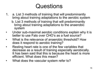 Questions a. List 3 methods of training that will predominantly bring about training adaptations to the aerobic system b. List 3 methods of training that will predominantly bring about training adaptations to the anaerobic system Under sub-maximal aerobic conditions explain why it is better to use Fats over CHO’s as a fuel source? What is the relevance of anaerobic threshold? How does it respond to aerobic training? Resting heart rate is one of the few variables that decrease as a result of training especially aerobically. It has been said that this is because the heart is more efficient. What does this mean? What does the vascular system refer to? 