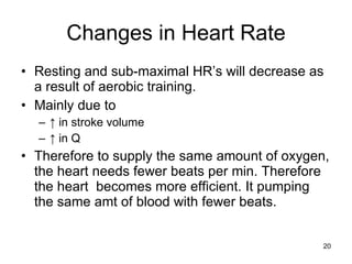 Changes in Heart Rate Resting and sub-maximal HR’s will decrease as a result of aerobic training.  Mainly due to  ↑  in stroke volume ↑  in Q Therefore to supply the same amount of oxygen, the heart needs fewer beats per min. Therefore the heart  becomes more efficient. It pumping the same amt of blood with fewer beats. 