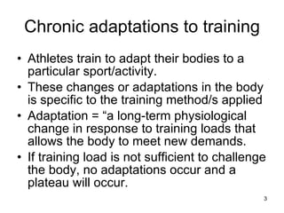 Chronic adaptations to training Athletes train to adapt their bodies to a particular sport/activity. These changes or adaptations in the body is specific to the training method/s applied Adaptation = “a long-term physiological change in response to training loads that allows the body to meet new demands. If training load is not sufficient to challenge the body, no adaptations occur and a plateau will occur.  