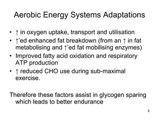 Aerobic Energy Systems Adaptations ↑  in oxygen uptake, transport and utilisation ↑’ ed enhanced fat breakdown (from an ↑ in fat metabolising and ↑’ed fat mobilising enzymes) Improved fatty acid oxidation and respiratory ATP production ↑  reduced CHO use during sub-maximal exercise.  Therefore these factors assist in glycogen sparing which leads to better endurance 