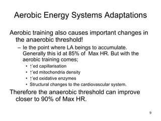 Aerobic training also causes important changes in the anaerobic threshold! Ie the point where LA beings to accumulate. Generally this id at 85% of  Max HR. But with the aerobic training comes; ↑’ ed capillarisation ↑’ ed mitochondria density ↑’ ed oxidative enzymes Structural changes to the cardiovascular system.  Therefore the anaerobic threshold can improve closer to 90% of Max HR.  Aerobic Energy Systems Adaptations 