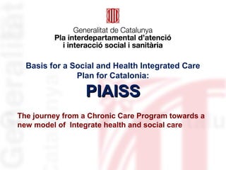 Basis for a Social and Health Integrated Care
Plan for Catalonia:
PIAISSPIAISS
The journey from a Chronic Care Program towards a
new model of Integrate health and social care
 