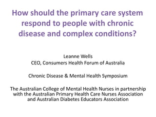 How should the primary care system
respond to people with chronic
disease and complex conditions?
Leanne Wells
CEO, Consumers Health Forum of Australia
Chronic Disease & Mental Health Symposium
The Australian College of Mental Health Nurses in partnership
with the Australian Primary Health Care Nurses Association
and Australian Diabetes Educators Association
 