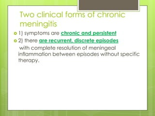 Two clinical forms of chronic
  meningitis
 1) symptoms are chronic and persistent
 2) there are recurrent, discrete episodes
   with complete resolution of meningeal
  inflammation between episodes without specific
  therapy.
 