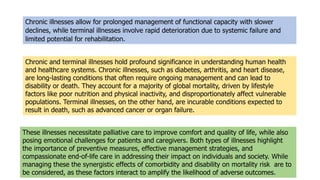 Chronic illnesses allow for prolonged management of functional capacity with slower
declines, while terminal illnesses involve rapid deterioration due to systemic failure and
limited potential for rehabilitation.
These illnesses necessitate palliative care to improve comfort and quality of life, while also
posing emotional challenges for patients and caregivers. Both types of illnesses highlight
the importance of preventive measures, effective management strategies, and
compassionate end-of-life care in addressing their impact on individuals and society. While
managing these the synergistic effects of comorbidity and disability on mortality risk are to
be considered, as these factors interact to amplify the likelihood of adverse outcomes.
Chronic and terminal illnesses hold profound significance in understanding human health
and healthcare systems. Chronic illnesses, such as diabetes, arthritis, and heart disease,
are long-lasting conditions that often require ongoing management and can lead to
disability or death. They account for a majority of global mortality, driven by lifestyle
factors like poor nutrition and physical inactivity, and disproportionately affect vulnerable
populations. Terminal illnesses, on the other hand, are incurable conditions expected to
result in death, such as advanced cancer or organ failure.
 