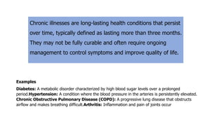 Chronic illnesses are long-lasting health conditions that persist
over time, typically defined as lasting more than three months.
They may not be fully curable and often require ongoing
management to control symptoms and improve quality of life.
Examples
Diabetes: A metabolic disorder characterized by high blood sugar levels over a prolonged
period.Hypertension: A condition where the blood pressure in the arteries is persistently elevated.
Chronic Obstructive Pulmonary Disease (COPD): A progressive lung disease that obstructs
airflow and makes breathing difficult.Arthritis: Inflammation and pain of joints occur
 