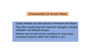 • Chronic illnesses can have periods of remission and relapse.
• They often require long-term treatment strategies, including
medication and lifestyle changes.
• Patients may live with chronic conditions for many years,
managing symptoms rather than seeking a cure.
Characteristics of chronic illness
 