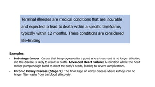 Terminal illnesses are medical conditions that are incurable
and expected to lead to death within a specific timeframe,
typically within 12 months. These conditions are considered
life-limiting
Examples:
• End-stage Cancer: Cancer that has progressed to a point where treatment is no longer effective,
and the disease is likely to result in death. Advanced Heart Failure: A condition where the heart
cannot pump enough blood to meet the body's needs, leading to severe complications.
• Chronic Kidney Disease (Stage 5): The final stage of kidney disease where kidneys can no
longer filter waste from the blood effectively
 