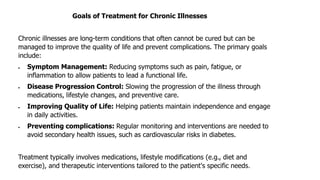 Goals of Treatment for Chronic Illnesses
Chronic illnesses are long-term conditions that often cannot be cured but can be
managed to improve the quality of life and prevent complications. The primary goals
include:
• Symptom Management: Reducing symptoms such as pain, fatigue, or
inflammation to allow patients to lead a functional life.
• Disease Progression Control: Slowing the progression of the illness through
medications, lifestyle changes, and preventive care.
• Improving Quality of Life: Helping patients maintain independence and engage
in daily activities.
• Preventing complications: Regular monitoring and interventions are needed to
avoid secondary health issues, such as cardiovascular risks in diabetes.
Treatment typically involves medications, lifestyle modifications (e.g., diet and
exercise), and therapeutic interventions tailored to the patient's specific needs.
 
