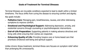Goals of Treatment for Terminal Illnesses
Terminal illnesses are incurable conditions expected to lead to death within a limited
timeframe. The focus shifts from curing the disease to ensuring comfort and dignity.
Key goals include:
• Palliative Care: Managing pain, breathlessness, nausea, and other distressing
symptoms to improve comfort.
• Emotional and Psychological Support: Addressing depression, anxiety, and
existential concerns through counseling or psychotherapeutic interventions.
• End-of-Life Preparation: Supporting patients in making advance directives and
living wills while ensuring their wishes are respected.
• Enhancing Quality of Life: Providing hospice care or home-based care that
prioritizes emotional well-being and spiritual support.
Unlike chronic illness treatment, terminal illness care focuses on symptom relief rather
than prolonging life unnecessarily.
 