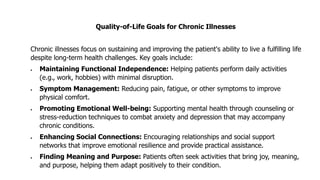 Quality-of-Life Goals for Chronic Illnesses
Chronic illnesses focus on sustaining and improving the patient's ability to live a fulfilling life
despite long-term health challenges. Key goals include:
• Maintaining Functional Independence: Helping patients perform daily activities
(e.g., work, hobbies) with minimal disruption.
• Symptom Management: Reducing pain, fatigue, or other symptoms to improve
physical comfort.
• Promoting Emotional Well-being: Supporting mental health through counseling or
stress-reduction techniques to combat anxiety and depression that may accompany
chronic conditions.
• Enhancing Social Connections: Encouraging relationships and social support
networks that improve emotional resilience and provide practical assistance.
• Finding Meaning and Purpose: Patients often seek activities that bring joy, meaning,
and purpose, helping them adapt positively to their condition.
 