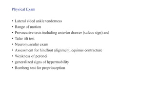 Physical Exam
• Lateral sided ankle tenderness
• Range of motion
• Provocative tests including anterior drawer (sulcus sign) and
• Talar tilt test
• Neuromuscular exam
• Assessment for hindfoot alignment, equinus contracture
• Weakness of peronei
• generalized signs of hypermobility
• Romberg test for proprioception
 