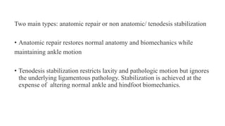 Two main types: anatomic repair or non anatomic/ tenodesis stabilization
• Anatomic repair restores normal anatomy and biomechanics while
maintaining ankle motion
• Tenodesis stabilization restricts laxity and pathologic motion but ignores
the underlying ligamentous pathology. Stabilization is achieved at the
expense of altering normal ankle and hindfoot biomechanics.
 