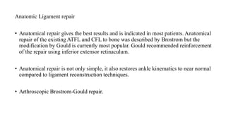 Anatomic Ligament repair
• Anatomical repair gives the best results and is indicated in most patients. Anatomical
repair of the existing ATFL and CFL to bone was described by Brostrom but the
modification by Gould is currently most popular. Gould recommended reinforcement
of the repair using inferior extensor retinaculum.
• Anatomical repair is not only simple, it also restores ankle kinematics to near normal
compared to ligament reconstruction techniques.
• Arthroscopic Brostrom-Gould repair.
 