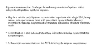 Ligament reconstruction: Can be performed using a number of options: native
autografts, allografts or synthetic implants.
• May be a role for early ligament reconstruction in patients with a high BMI, heavy
manual jobs, sportsmen or those with generalised ligament laxity who may
overstress the repaired ligament and are therefore at high risk of failure of primary
repair.
• Reconstruction is also indicated when there is insufficient native ligament left for
adequate repair.
• Arthroscopic assessment reveals the ATFL to be highly irregular in appearance.
 