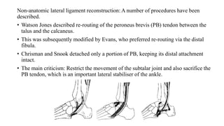 Non-anatomic lateral ligament reconstruction: A number of procedures have been
described.
• Watson Jones described re-routing of the peroneus brevis (PB) tendon between the
talus and the calcaneus.
• This was subsequently modified by Evans, who preferred re-routing via the distal
fibula.
• Chrisman and Snook detached only a portion of PB, keeping its distal attachment
intact.
• The main criticism: Restrict the movement of the subtalar joint and also sacrifice the
PB tendon, which is an important lateral stabiliser of the ankle.
 