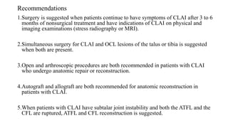 Recommendations
1.Surgery is suggested when patients continue to have symptoms of CLAI after 3 to 6
months of nonsurgical treatment and have indications of CLAI on physical and
imaging examinations (stress radiography or MRI).
2.Simultaneous surgery for CLAI and OCL lesions of the talus or tibia is suggested
when both are present.
3.Open and arthroscopic procedures are both recommended in patients with CLAI
who undergo anatomic repair or reconstruction.
4.Autograft and allograft are both recommended for anatomic reconstruction in
patients with CLAI.
5.When patients with CLAI have subtalar joint instability and both the ATFL and the
CFL are ruptured, ATFL and CFL reconstruction is suggested.
 