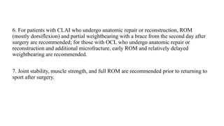 6. For patients with CLAI who undergo anatomic repair or reconstruction, ROM
(mostly dorsiflexion) and partial weightbearing with a brace from the second day after
surgery are recommended; for those with OCL who undergo anatomic repair or
reconstruction and additional microfracture, early ROM and relatively delayed
weightbearing are recommended.
7. Joint stability, muscle strength, and full ROM are recommended prior to returning to
sport after surgery.
 