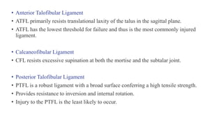 • Anterior Talofibular Ligament
• ATFL primarily resists translational laxity of the talus in the sagittal plane.
• ATFL has the lowest threshold for failure and thus is the most commonly injured
ligament.
• Calcaneofibular Ligament
• CFL resists excessive supination at both the mortise and the subtalar joint.
• Posterior Talofibular Ligament
• PTFL is a robust ligament with a broad surface conferring a high tensile strength.
• Provides resistance to inversion and internal rotation.
• Injury to the PTFL is the least likely to occur.
 